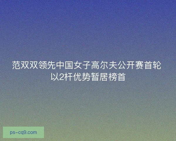 范双双领先中国女子高尔夫公开赛首轮 以2杆优势暂居榜首