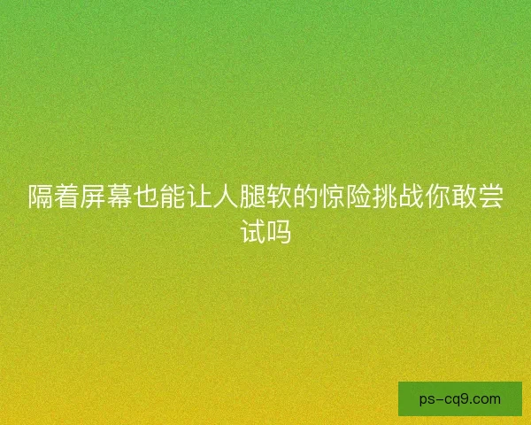隔着屏幕也能让人腿软的惊险挑战你敢尝试吗 隔着屏幕也能让人腿软的惊险挑战你敢尝试吗