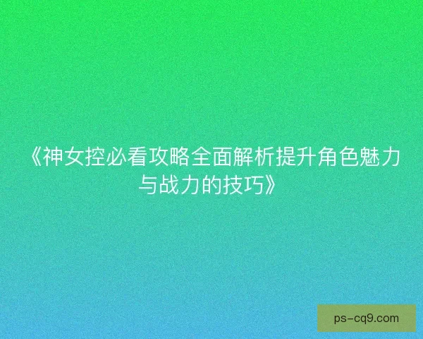 《神女控必看攻略全面解析提升角色魅力与战力的技巧》