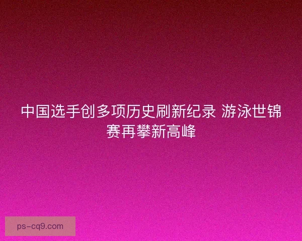 中国选手创多项历史刷新纪录 游泳世锦赛再攀新高峰