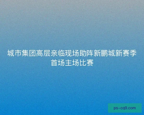 城市集团高层亲临现场助阵新鹏城新赛季首场主场比赛