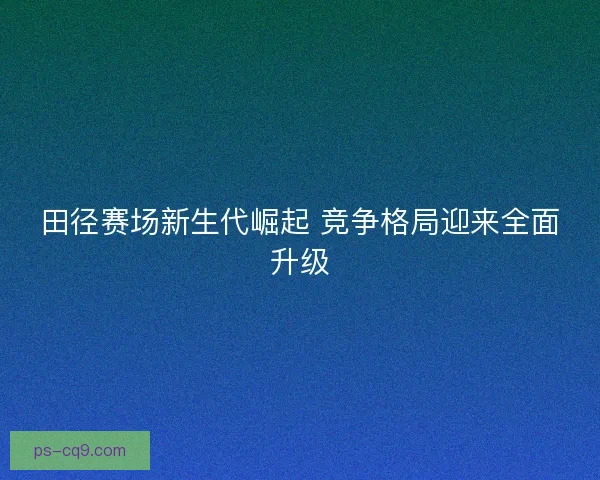 田径赛场新生代崛起 竞争格局迎来全面升级