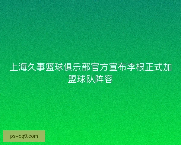 上海久事篮球俱乐部官方宣布李根正式加盟球队阵容