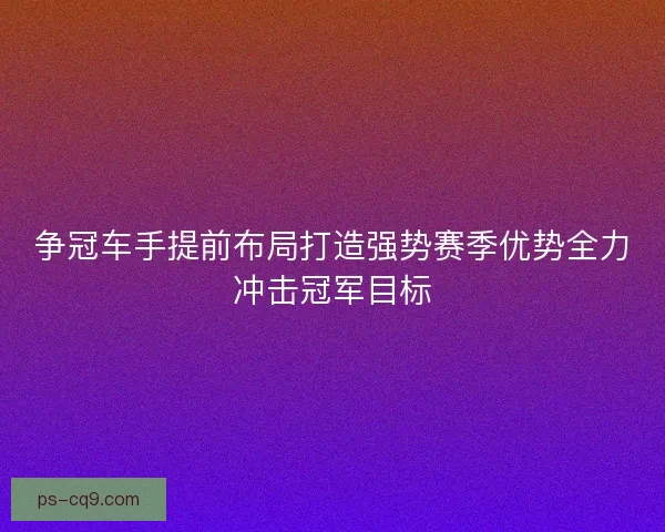 争冠车手提前布局打造强势赛季优势全力冲击冠军目标