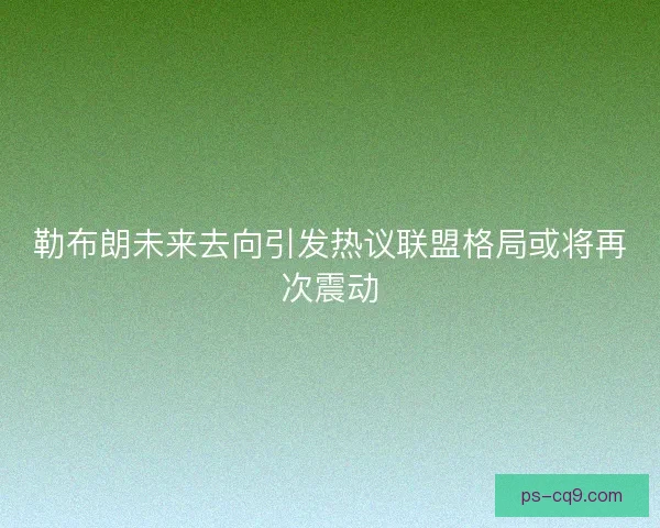 勒布朗未来去向引发热议联盟格局或将再次震动