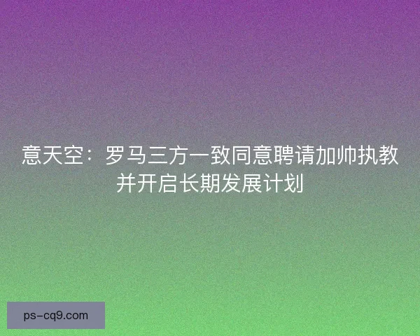 意天空：罗马三方一致同意聘请加帅执教并开启长期发展计划