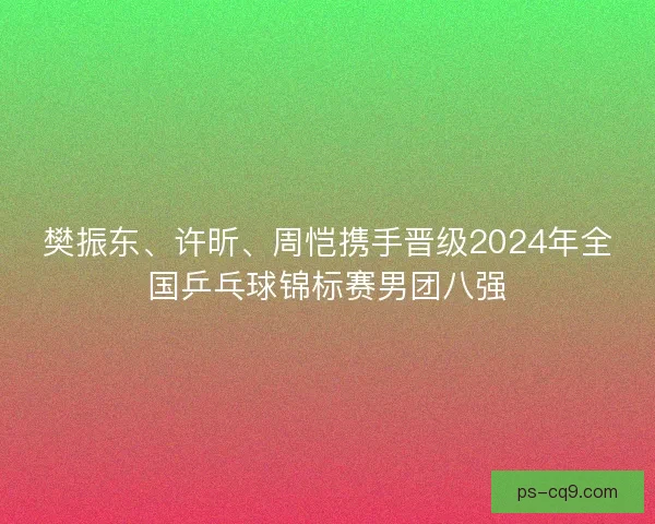 樊振东、许昕、周恺携手晋级2024年全国乒乓球锦标赛男团八强