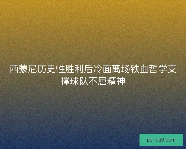 西蒙尼历史性胜利后冷面离场铁血哲学支撑球队不屈精神