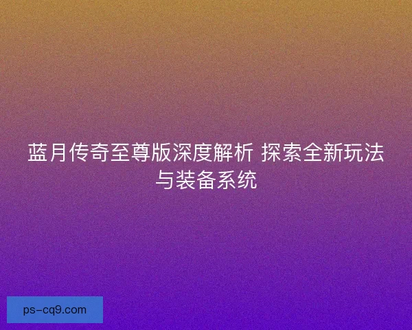 蓝月传奇至尊版深度解析 探索全新玩法与装备系统