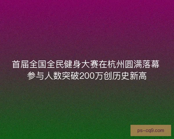 首届全国全民健身大赛在杭州圆满落幕 参与人数突破200万创历史新高
