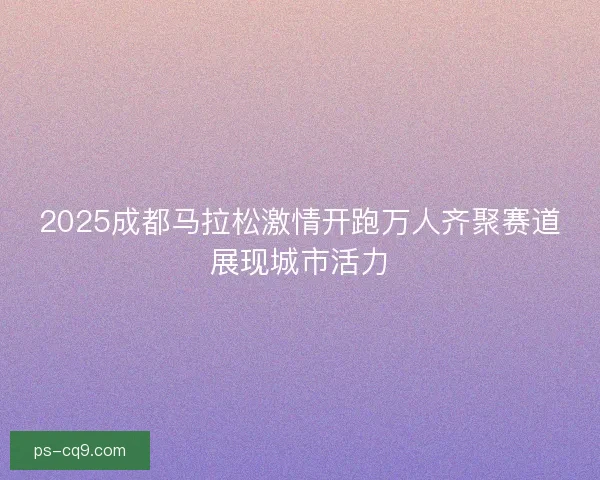 2025成都马拉松激情开跑万人齐聚赛道展现城市活力 2025成都马拉松激情开跑万人齐聚赛道展现城市活力