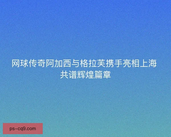 网球传奇阿加西与格拉芙携手亮相上海 共谱辉煌篇章