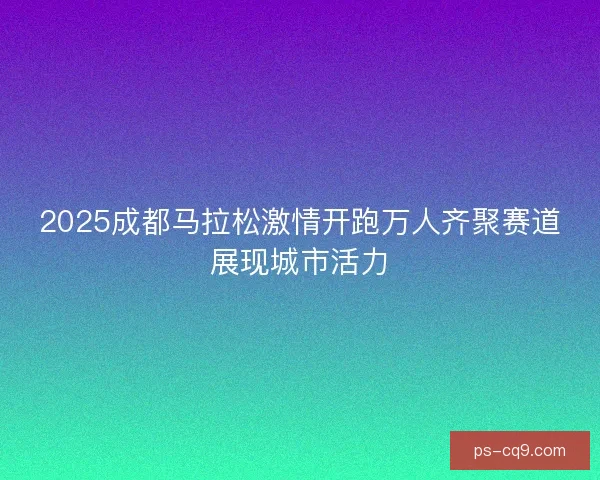 2025成都马拉松激情开跑万人齐聚赛道展现城市活力
