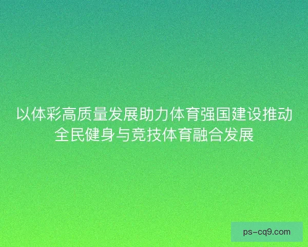 以体彩高质量发展助力体育强国建设推动全民健身与竞技体育融合发展