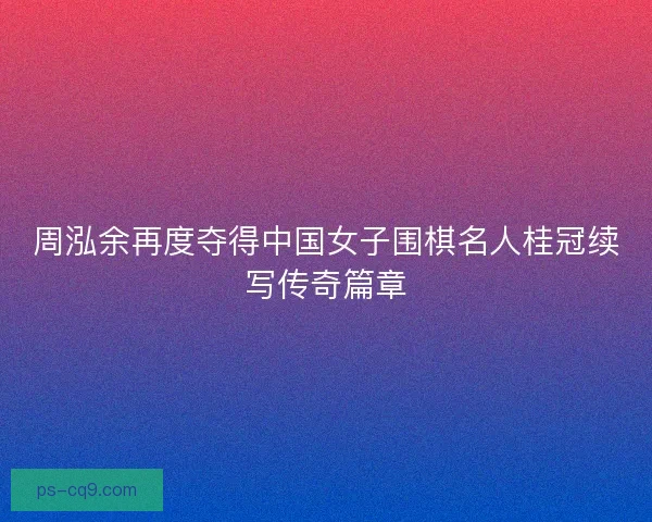 周泓余再度夺得中国女子围棋名人桂冠续写传奇篇章